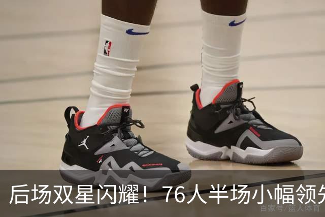 后场双星闪耀！76人半场小幅领先雄鹿